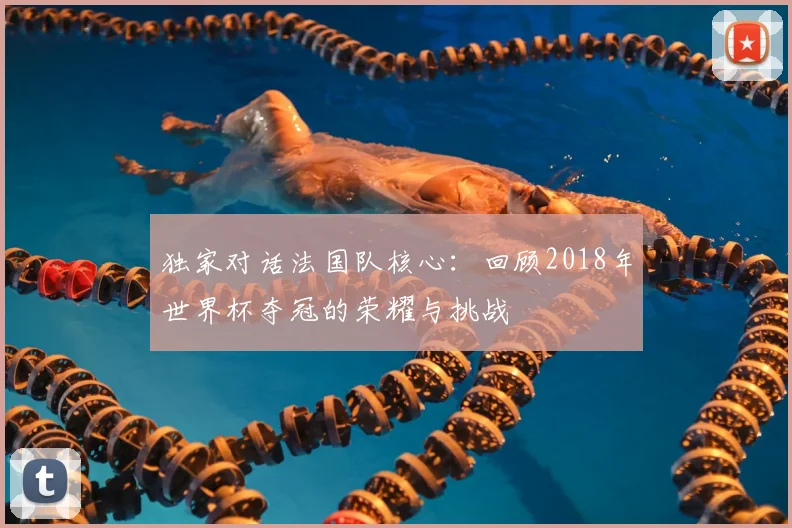 独家对话法国队核心:回顾2018年世界杯夺冠的荣耀与挑战