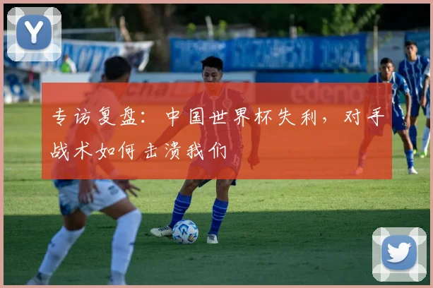 专访复盘：中国世界杯失利，对手战术如何击溃我们