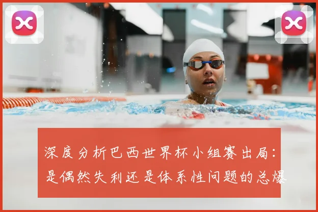 深度分析巴西世界杯小组赛出局：是偶然失利还是体系性问题的总爆发？
