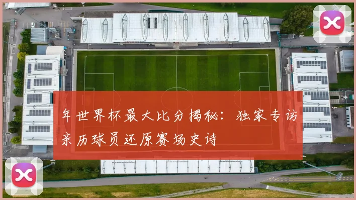 年世界杯最大比分揭秘：独家专访亲历球员还原赛场史诗