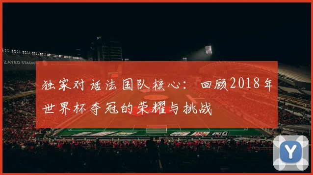 独家对话法国队核心:回顾2018年世界杯夺冠的荣耀与挑战
