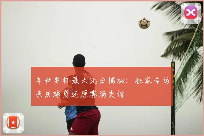 年世界杯最大比分揭秘：独家专访亲历球员还原赛场史诗