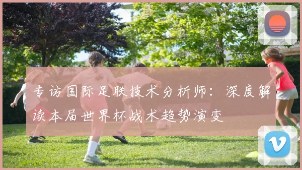 专访国际足联技术分析师：深度解读本届世界杯战术趋势演变