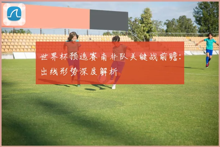 世界杯预选赛南非队关键战前瞻：出线形势深度解析