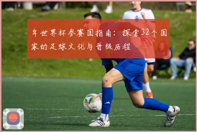 年世界杯参赛国指南：探索32个国家的足球文化与晋级历程